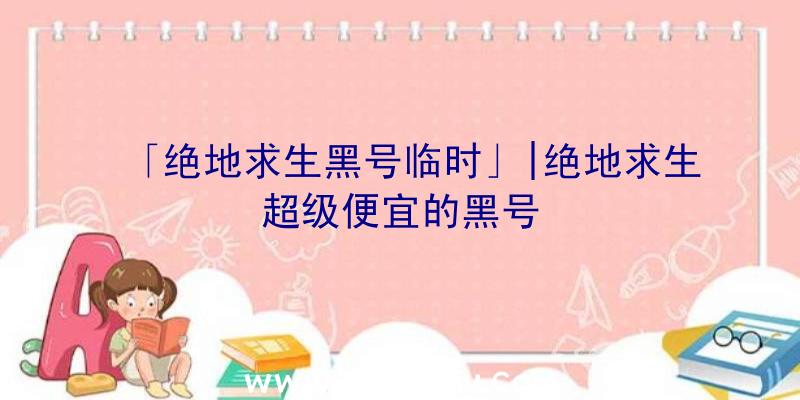 「绝地求生黑号临时」|绝地求生超级便宜的黑号